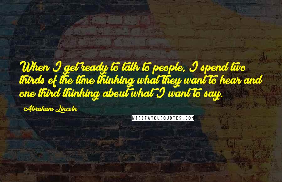 Abraham Lincoln Quotes: When I get ready to talk to people, I spend two thirds of the time thinking what they want to hear and one third thinking about what I want to say.