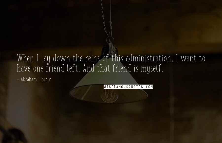 Abraham Lincoln Quotes: When I lay down the reins of this administration, I want to have one friend left. And that friend is myself.