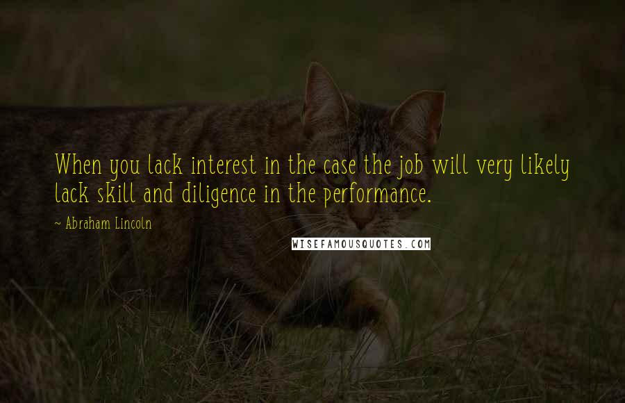 Abraham Lincoln Quotes: When you lack interest in the case the job will very likely lack skill and diligence in the performance.