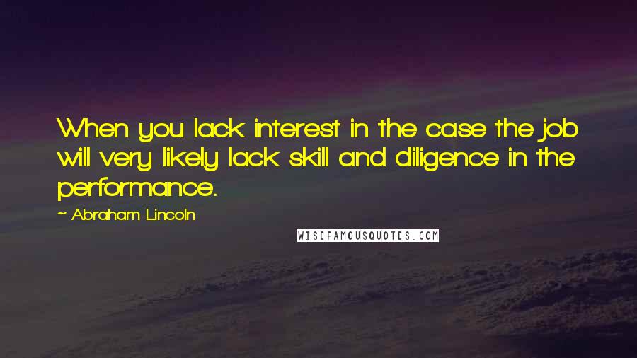 Abraham Lincoln Quotes: When you lack interest in the case the job will very likely lack skill and diligence in the performance.