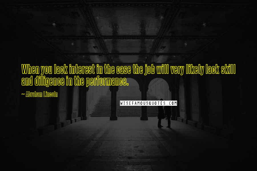 Abraham Lincoln Quotes: When you lack interest in the case the job will very likely lack skill and diligence in the performance.