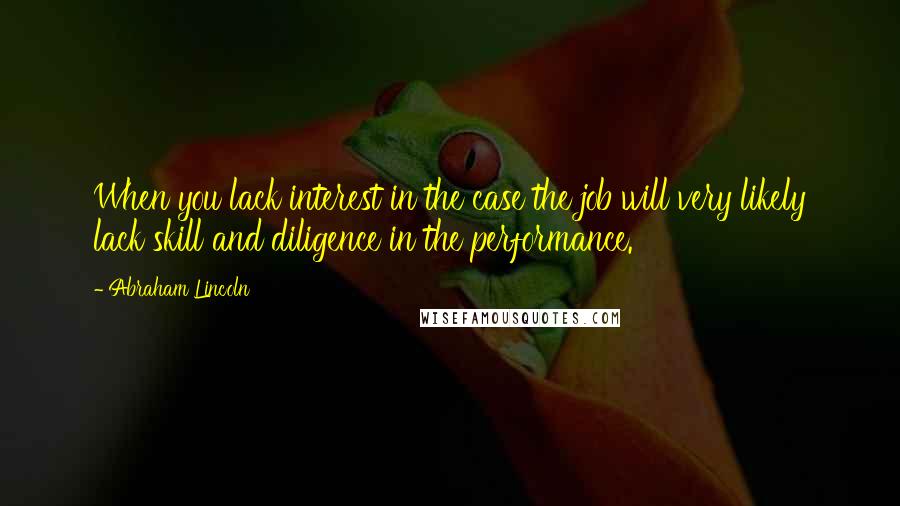 Abraham Lincoln Quotes: When you lack interest in the case the job will very likely lack skill and diligence in the performance.