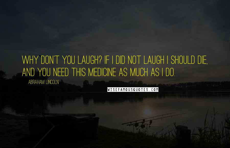 Abraham Lincoln Quotes: Why don't you laugh? If I did not laugh I should die, and you need this medicine as much as I do.