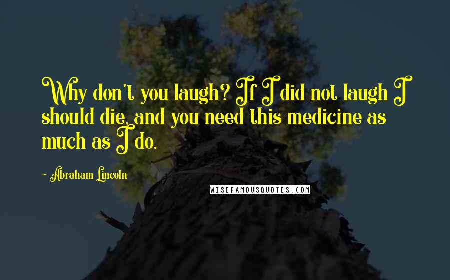 Abraham Lincoln Quotes: Why don't you laugh? If I did not laugh I should die, and you need this medicine as much as I do.