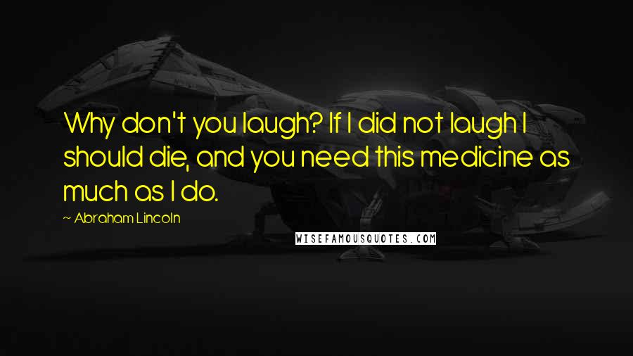 Abraham Lincoln Quotes: Why don't you laugh? If I did not laugh I should die, and you need this medicine as much as I do.