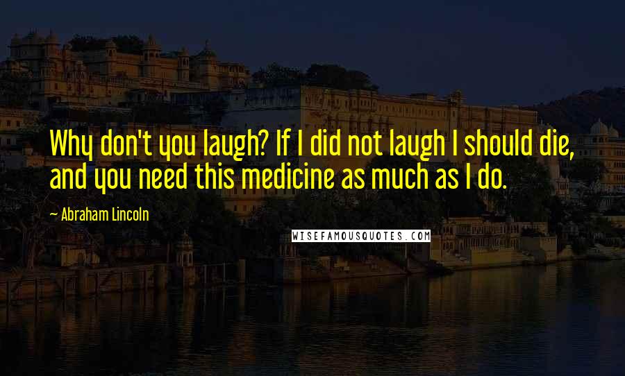 Abraham Lincoln Quotes: Why don't you laugh? If I did not laugh I should die, and you need this medicine as much as I do.