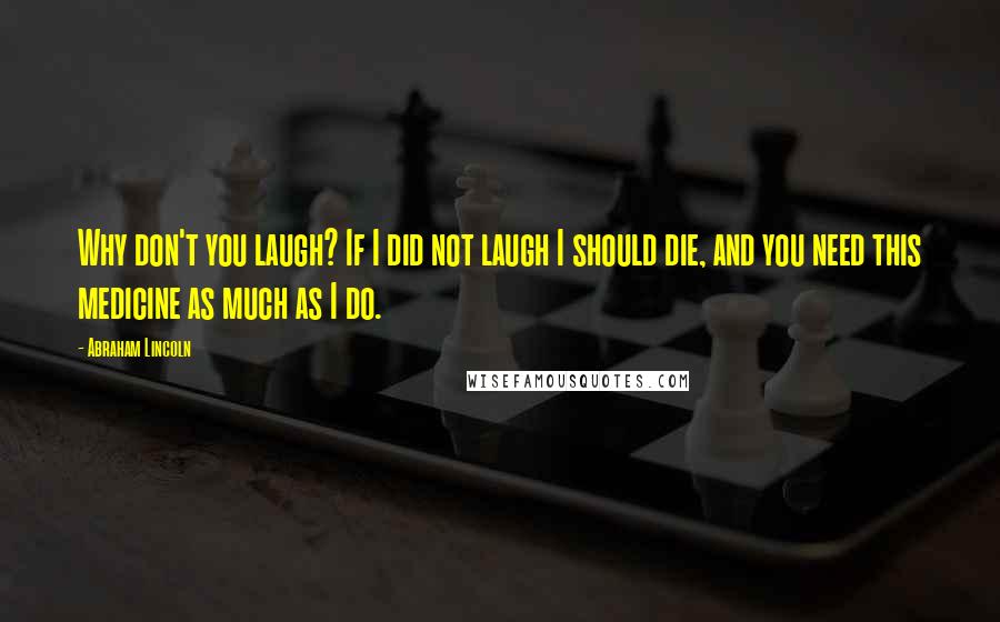 Abraham Lincoln Quotes: Why don't you laugh? If I did not laugh I should die, and you need this medicine as much as I do.