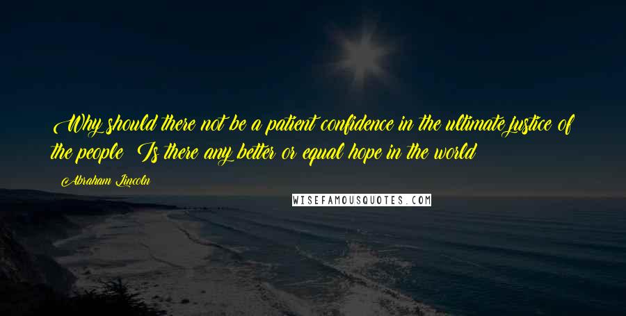 Abraham Lincoln Quotes: Why should there not be a patient confidence in the ultimate justice of the people? Is there any better or equal hope in the world?