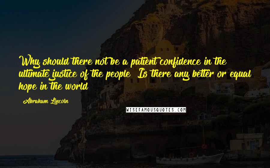 Abraham Lincoln Quotes: Why should there not be a patient confidence in the ultimate justice of the people? Is there any better or equal hope in the world?