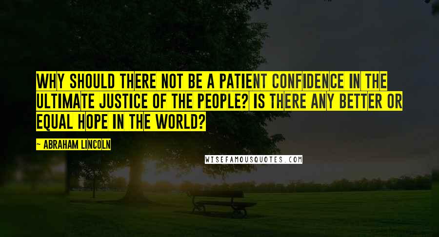 Abraham Lincoln Quotes: Why should there not be a patient confidence in the ultimate justice of the people? Is there any better or equal hope in the world?