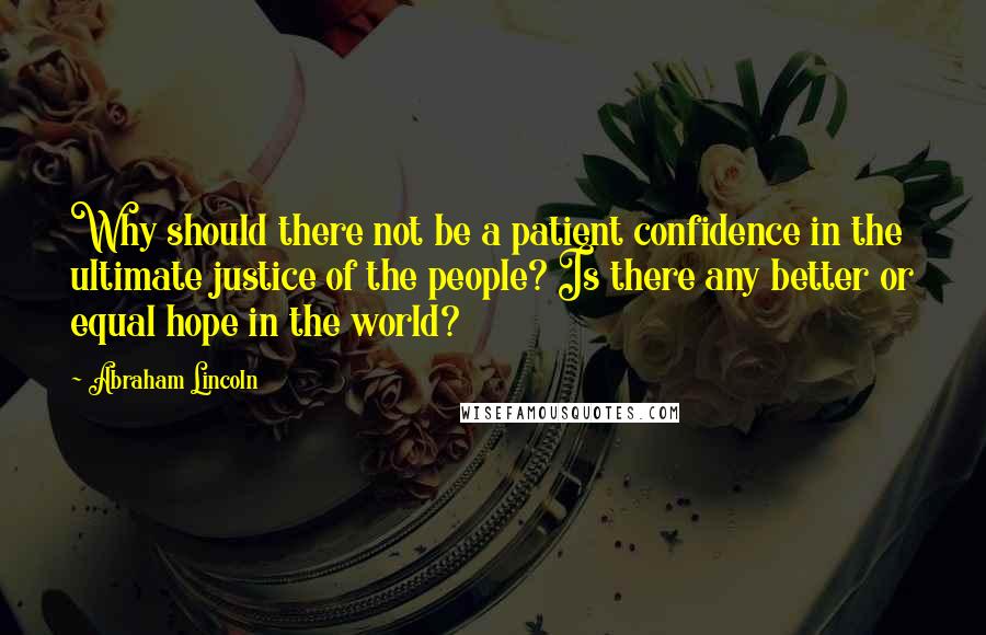 Abraham Lincoln Quotes: Why should there not be a patient confidence in the ultimate justice of the people? Is there any better or equal hope in the world?