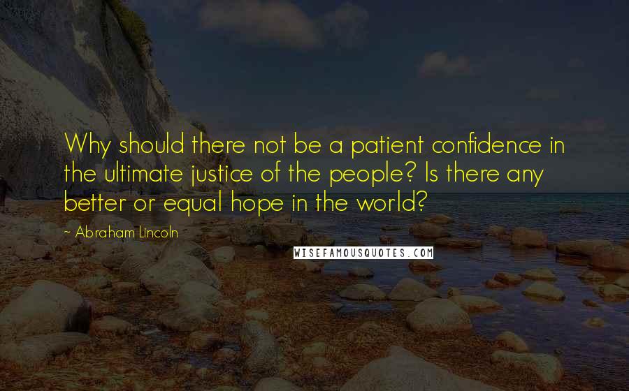 Abraham Lincoln Quotes: Why should there not be a patient confidence in the ultimate justice of the people? Is there any better or equal hope in the world?