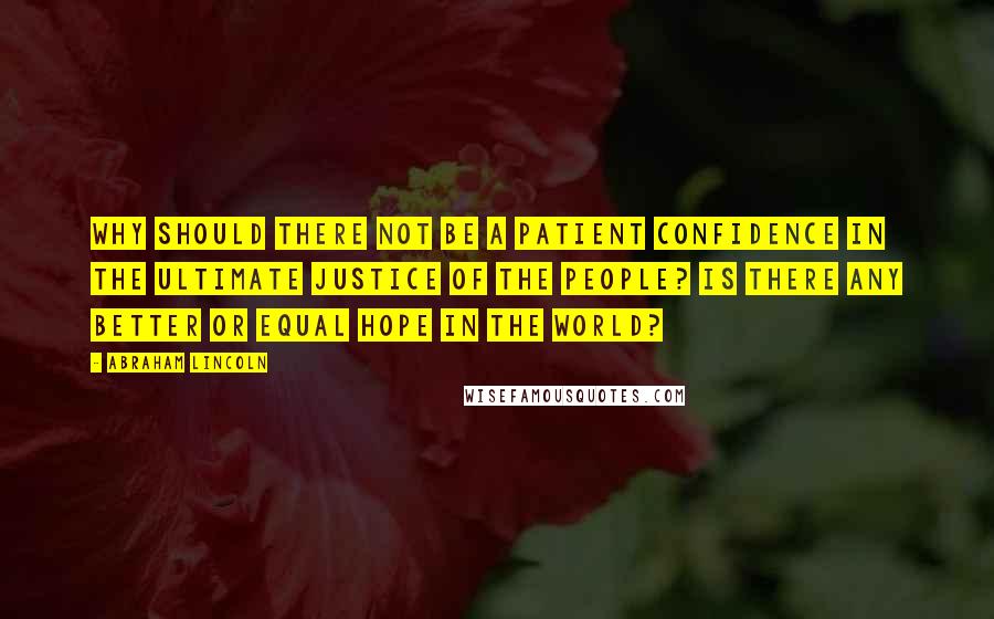 Abraham Lincoln Quotes: Why should there not be a patient confidence in the ultimate justice of the people? Is there any better or equal hope in the world?