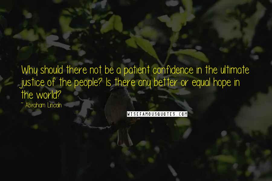 Abraham Lincoln Quotes: Why should there not be a patient confidence in the ultimate justice of the people? Is there any better or equal hope in the world?