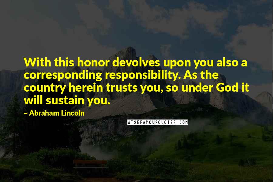 Abraham Lincoln Quotes: With this honor devolves upon you also a corresponding responsibility. As the country herein trusts you, so under God it will sustain you.