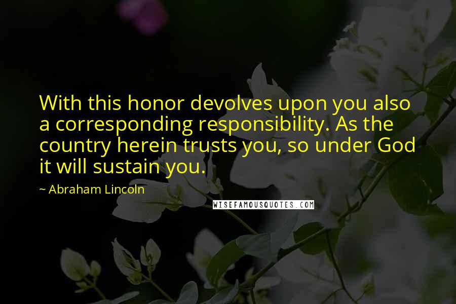 Abraham Lincoln Quotes: With this honor devolves upon you also a corresponding responsibility. As the country herein trusts you, so under God it will sustain you.