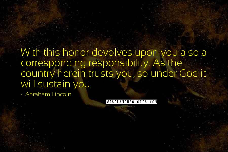 Abraham Lincoln Quotes: With this honor devolves upon you also a corresponding responsibility. As the country herein trusts you, so under God it will sustain you.