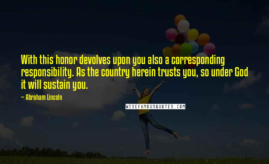 Abraham Lincoln Quotes: With this honor devolves upon you also a corresponding responsibility. As the country herein trusts you, so under God it will sustain you.
