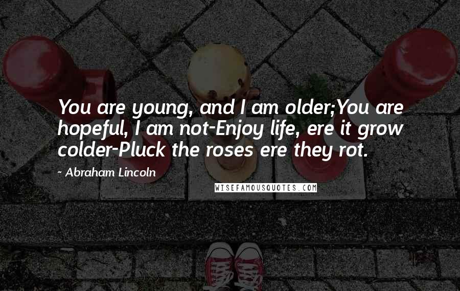 Abraham Lincoln Quotes: You are young, and I am older;You are hopeful, I am not-Enjoy life, ere it grow colder-Pluck the roses ere they rot.