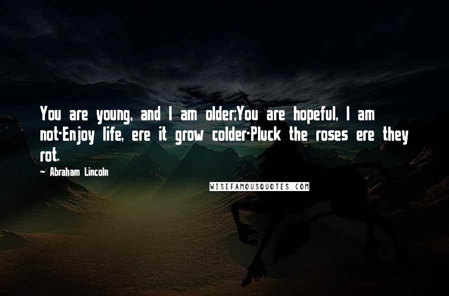 Abraham Lincoln Quotes: You are young, and I am older;You are hopeful, I am not-Enjoy life, ere it grow colder-Pluck the roses ere they rot.