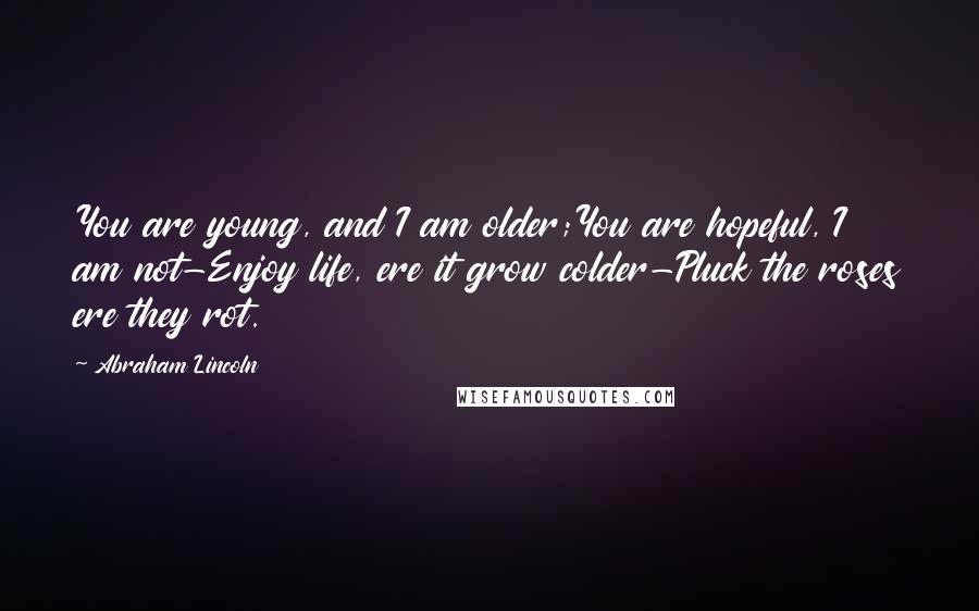 Abraham Lincoln Quotes: You are young, and I am older;You are hopeful, I am not-Enjoy life, ere it grow colder-Pluck the roses ere they rot.
