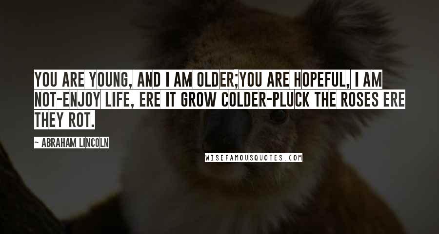 Abraham Lincoln Quotes: You are young, and I am older;You are hopeful, I am not-Enjoy life, ere it grow colder-Pluck the roses ere they rot.