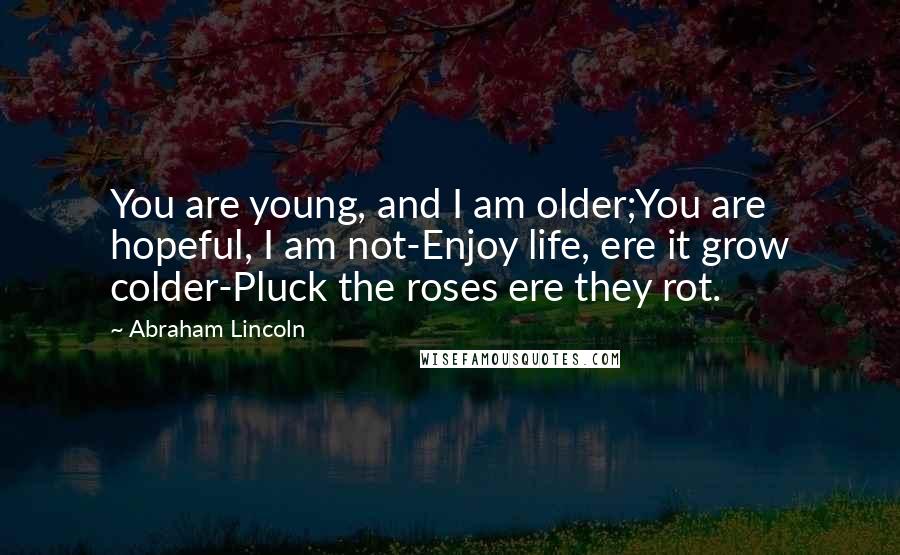 Abraham Lincoln Quotes: You are young, and I am older;You are hopeful, I am not-Enjoy life, ere it grow colder-Pluck the roses ere they rot.