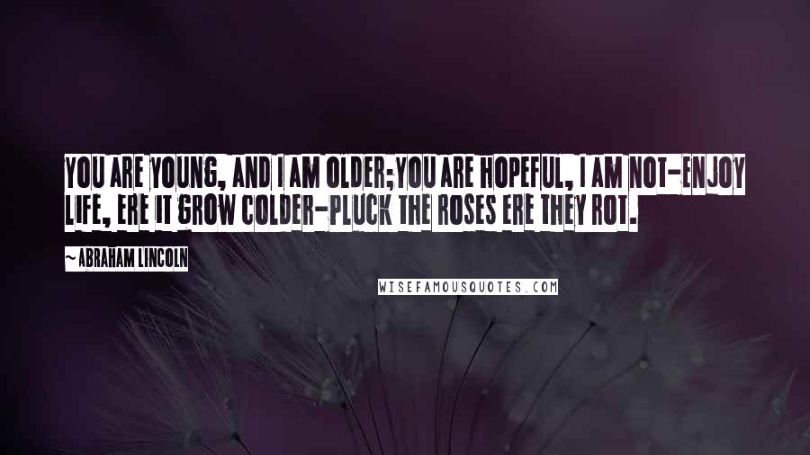 Abraham Lincoln Quotes: You are young, and I am older;You are hopeful, I am not-Enjoy life, ere it grow colder-Pluck the roses ere they rot.