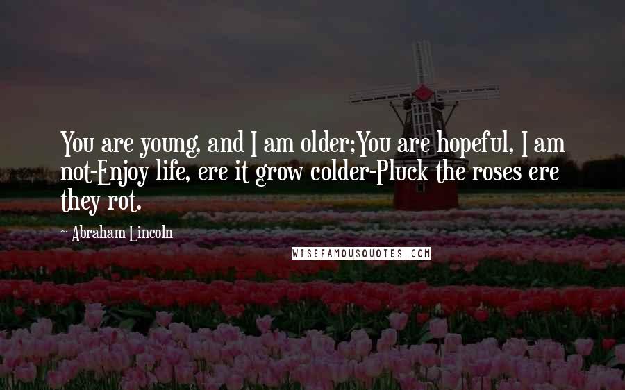 Abraham Lincoln Quotes: You are young, and I am older;You are hopeful, I am not-Enjoy life, ere it grow colder-Pluck the roses ere they rot.