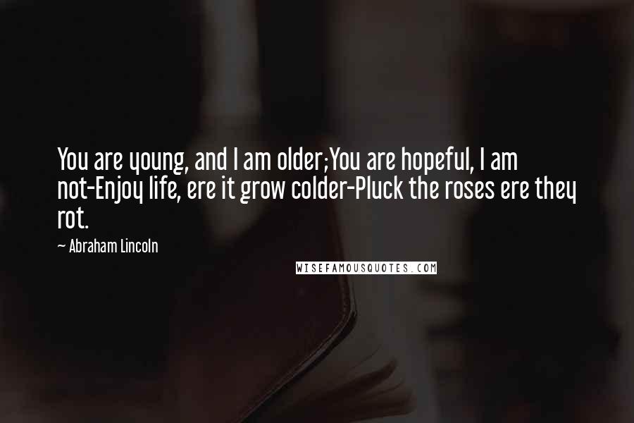 Abraham Lincoln Quotes: You are young, and I am older;You are hopeful, I am not-Enjoy life, ere it grow colder-Pluck the roses ere they rot.