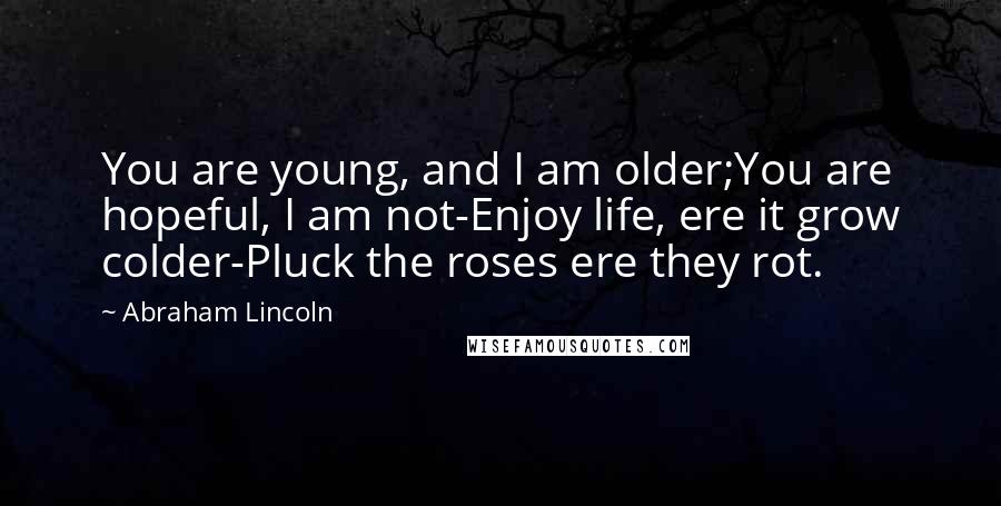 Abraham Lincoln Quotes: You are young, and I am older;You are hopeful, I am not-Enjoy life, ere it grow colder-Pluck the roses ere they rot.