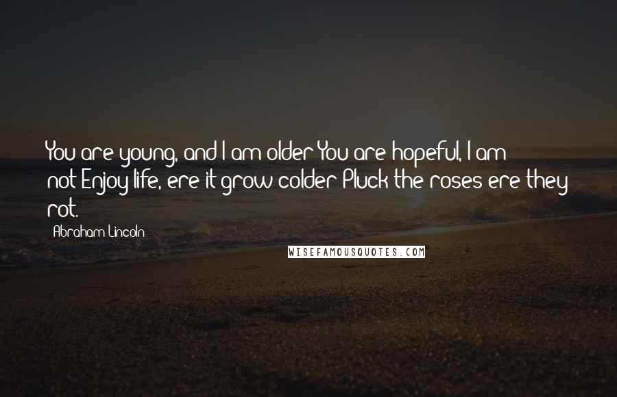 Abraham Lincoln Quotes: You are young, and I am older;You are hopeful, I am not-Enjoy life, ere it grow colder-Pluck the roses ere they rot.
