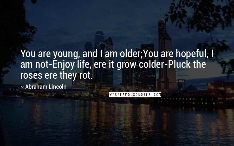 Abraham Lincoln Quotes: You are young, and I am older;You are hopeful, I am not-Enjoy life, ere it grow colder-Pluck the roses ere they rot.