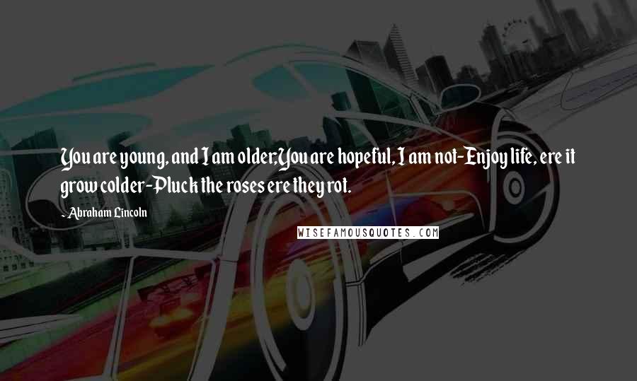 Abraham Lincoln Quotes: You are young, and I am older;You are hopeful, I am not-Enjoy life, ere it grow colder-Pluck the roses ere they rot.