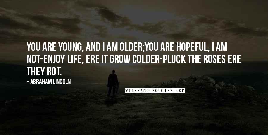 Abraham Lincoln Quotes: You are young, and I am older;You are hopeful, I am not-Enjoy life, ere it grow colder-Pluck the roses ere they rot.