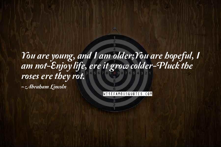 Abraham Lincoln Quotes: You are young, and I am older;You are hopeful, I am not-Enjoy life, ere it grow colder-Pluck the roses ere they rot.