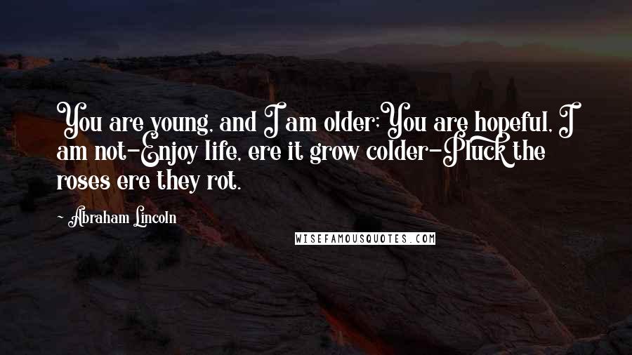 Abraham Lincoln Quotes: You are young, and I am older;You are hopeful, I am not-Enjoy life, ere it grow colder-Pluck the roses ere they rot.