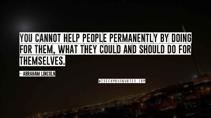 Abraham Lincoln Quotes: You cannot help people permanently by doing for them, what they could and should do for themselves.