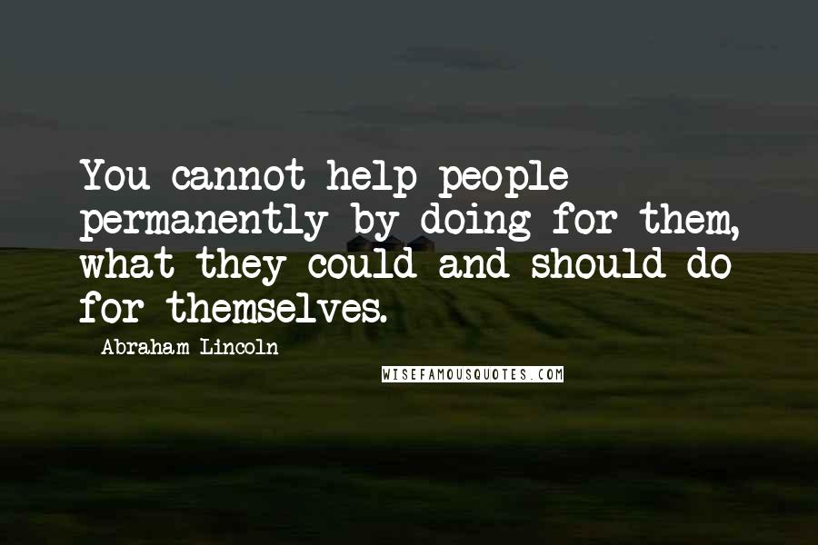 Abraham Lincoln Quotes: You cannot help people permanently by doing for them, what they could and should do for themselves.