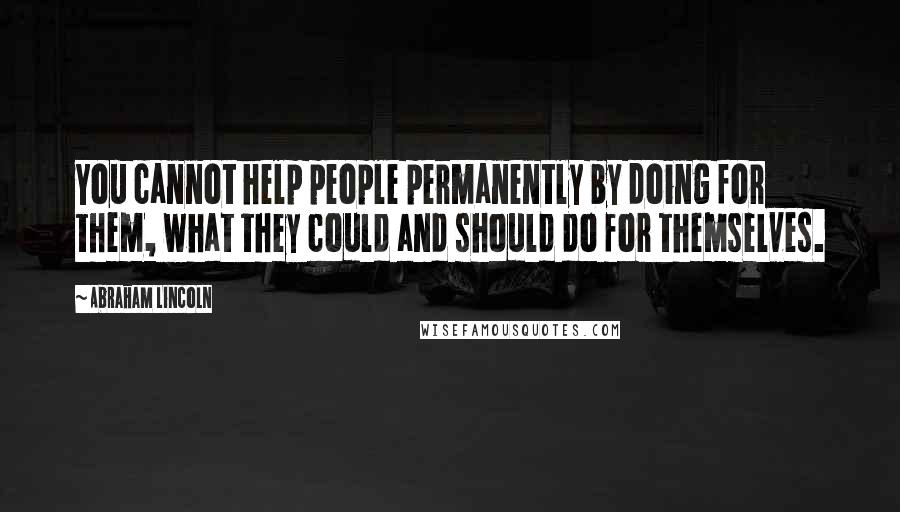 Abraham Lincoln Quotes: You cannot help people permanently by doing for them, what they could and should do for themselves.