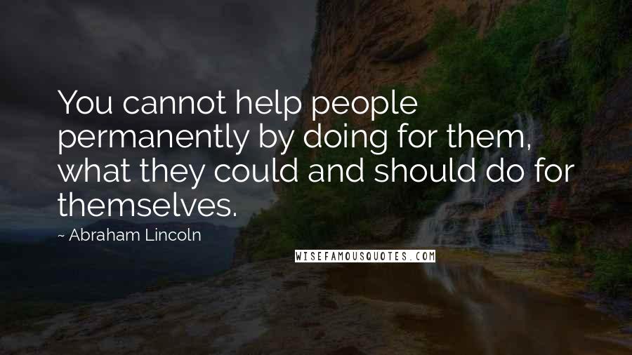 Abraham Lincoln Quotes: You cannot help people permanently by doing for them, what they could and should do for themselves.