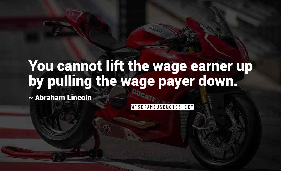 Abraham Lincoln Quotes: You cannot lift the wage earner up by pulling the wage payer down.