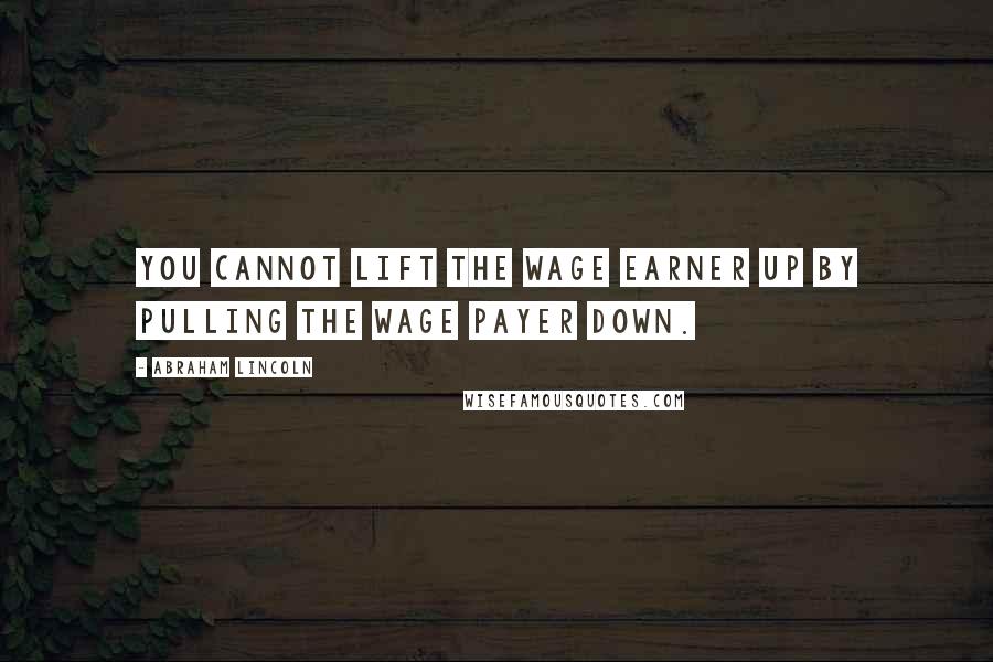 Abraham Lincoln Quotes: You cannot lift the wage earner up by pulling the wage payer down.