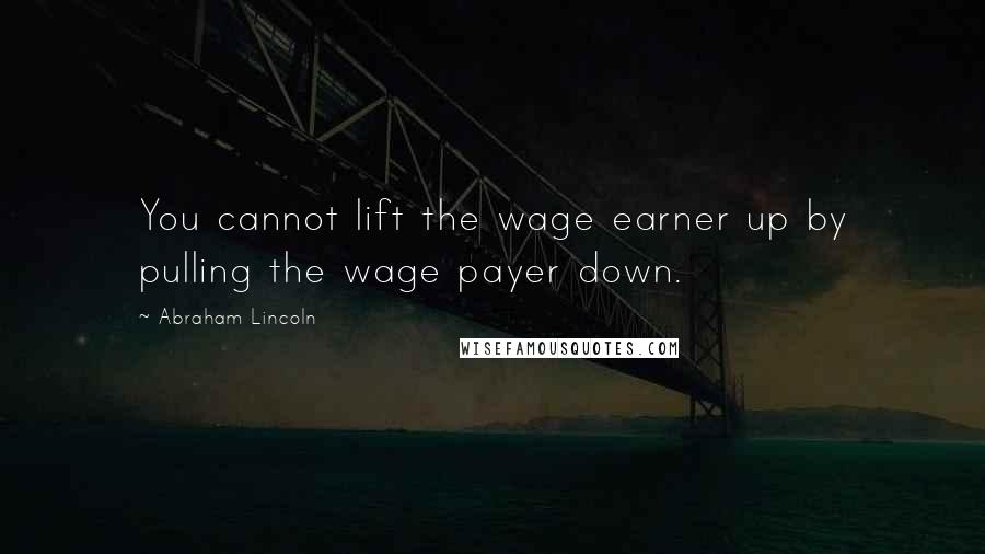 Abraham Lincoln Quotes: You cannot lift the wage earner up by pulling the wage payer down.