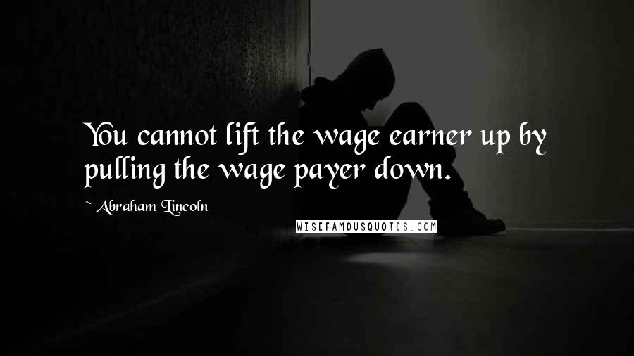 Abraham Lincoln Quotes: You cannot lift the wage earner up by pulling the wage payer down.