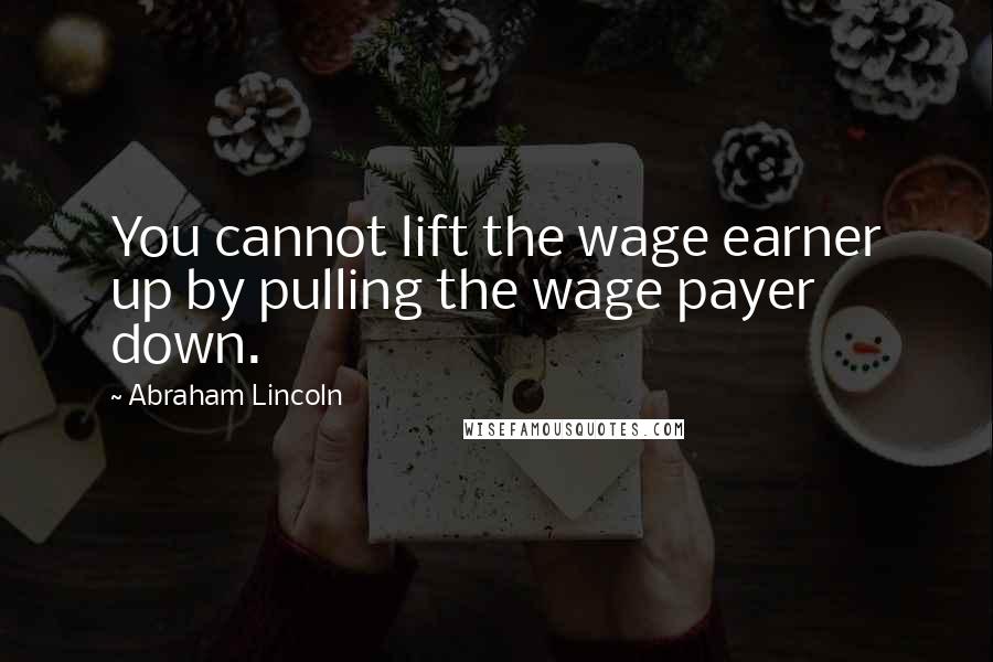 Abraham Lincoln Quotes: You cannot lift the wage earner up by pulling the wage payer down.