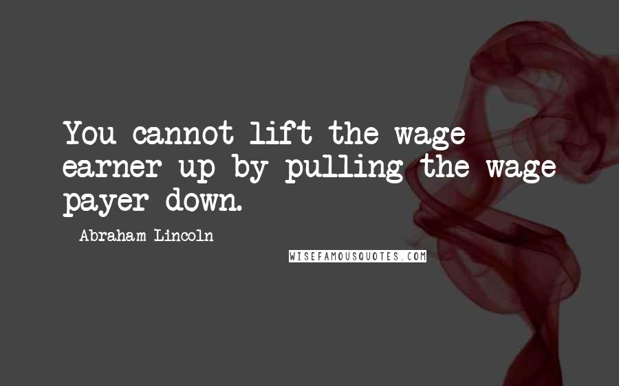 Abraham Lincoln Quotes: You cannot lift the wage earner up by pulling the wage payer down.