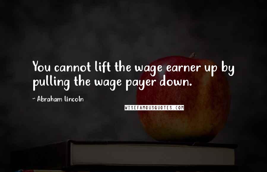 Abraham Lincoln Quotes: You cannot lift the wage earner up by pulling the wage payer down.