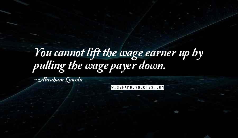 Abraham Lincoln Quotes: You cannot lift the wage earner up by pulling the wage payer down.