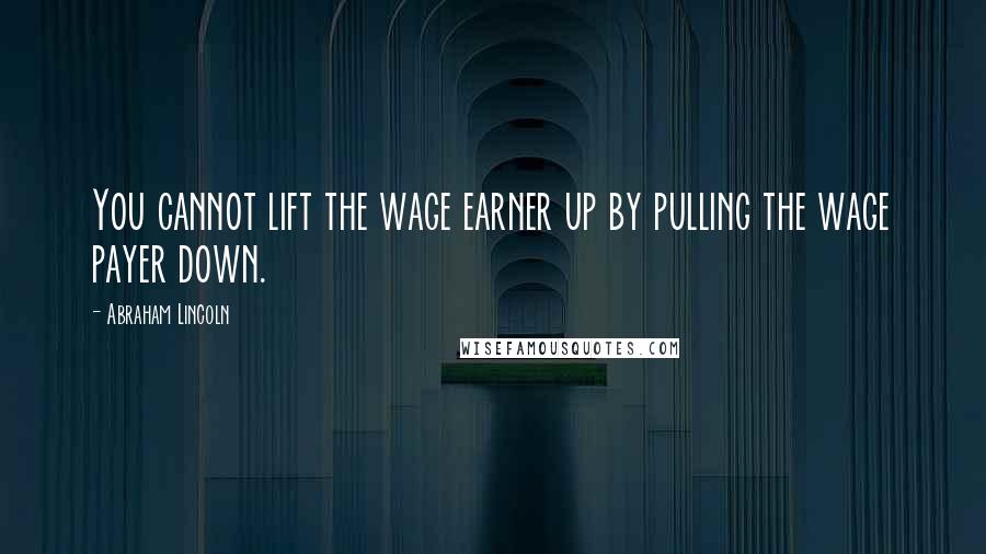 Abraham Lincoln Quotes: You cannot lift the wage earner up by pulling the wage payer down.